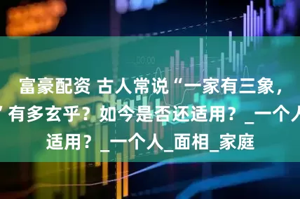 富豪配资 古人常说“一家有三象，神鬼不敢撞”有多玄乎？如今是否还适用？_一个人_面相_家庭