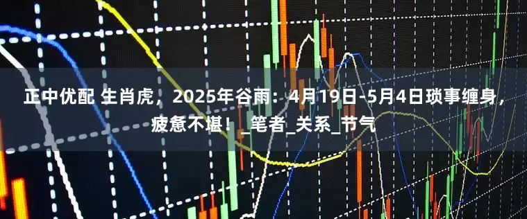 正中优配 生肖虎，2025年谷雨：4月19日-5月4日琐事缠身，疲惫不堪！_笔者_关系_节气
