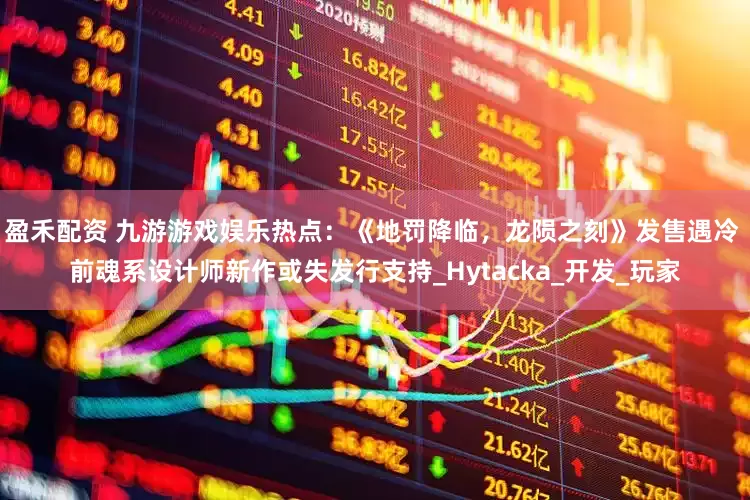 盈禾配资 九游游戏娱乐热点：《地罚降临，龙陨之刻》发售遇冷 前魂系设计师新作或失发行支持_Hytacka_开发_玩家