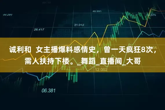 诚利和  女主播爆料感情史，曾一天疯狂8次，需人扶持下楼。_舞蹈_直播间_大哥