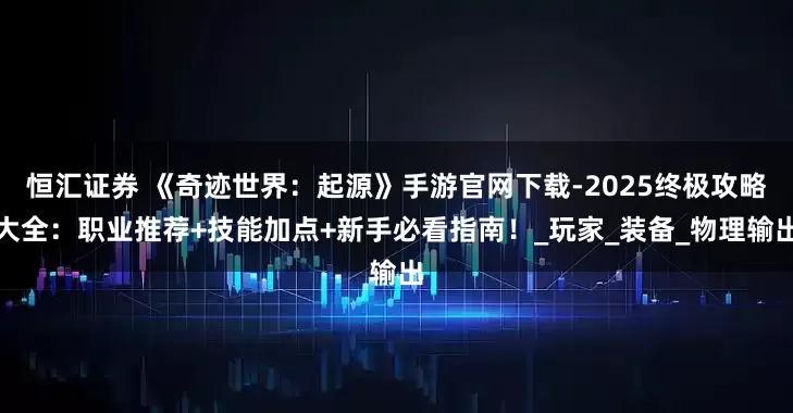 恒汇证券 《奇迹世界：起源》手游官网下载-2025终极攻略大全：职业推荐+技能加点+新手必看指南！_玩家_装备_物理输出