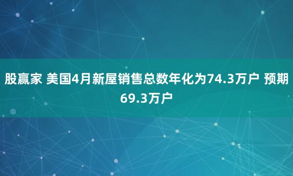 股赢家 美国4月新屋销售总数年化为74.3万户 预期69.3万户