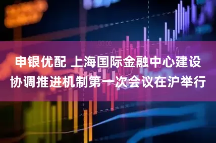 申银优配 上海国际金融中心建设协调推进机制第一次会议在沪举行