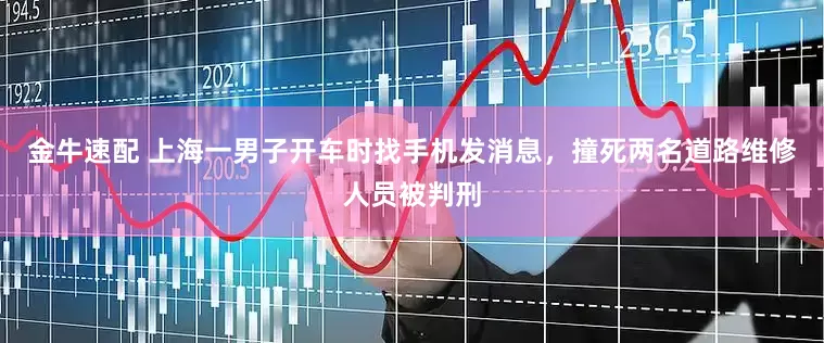 金牛速配 上海一男子开车时找手机发消息，撞死两名道路维修人员被判刑
