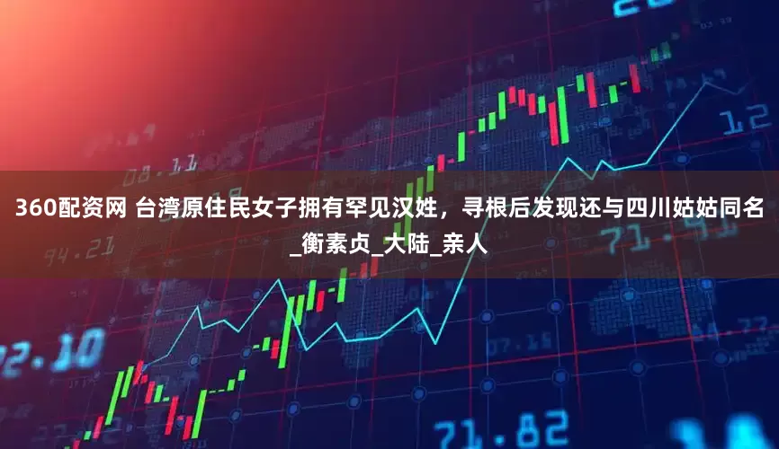 360配资网 台湾原住民女子拥有罕见汉姓，寻根后发现还与四川姑姑同名_衡素贞_大陆_亲人