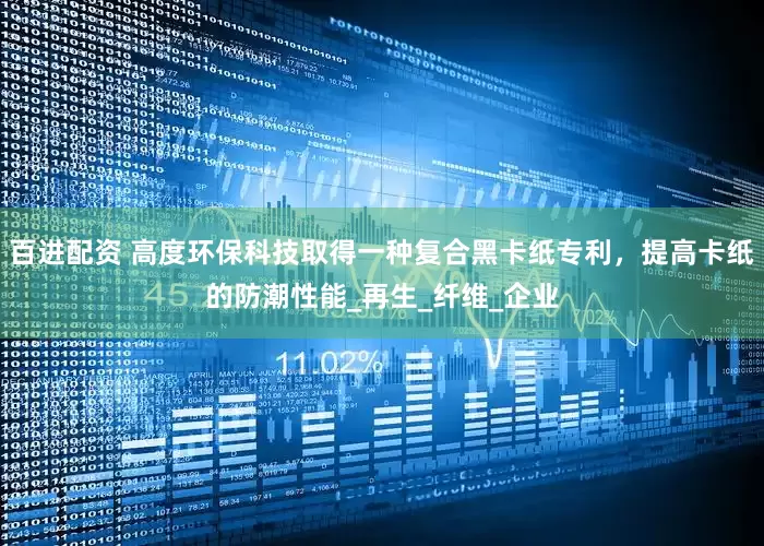 百进配资 高度环保科技取得一种复合黑卡纸专利，提高卡纸的防潮性能_再生_纤维_企业
