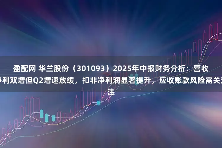 盈配网 华兰股份（301093）2025年中报财务分析：营收净利双增但Q2增速放缓，扣非净利润显著提升，应收账款风险需关注
