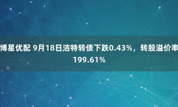 博星优配 9月18日洁特转债下跌0.43%，转股溢价率199.61%