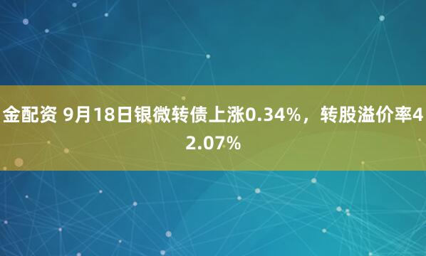 金配资 9月18日银微转债上涨0.34%，转股溢价率42.07%