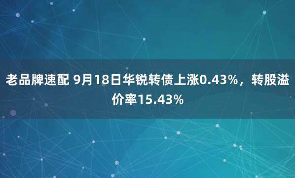 老品牌速配 9月18日华锐转债上涨0.43%，转股溢价率15.43%