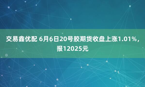 交易鑫优配 6月6日20号胶期货收盘上涨1.01%，报12025元