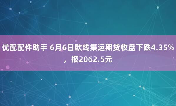 优配配件助手 6月6日欧线集运期货收盘下跌4.35%，报2062.5元