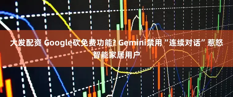 大发配资 Google砍免费功能? Gemini禁用“连续对话”惹怒智能家居用户
