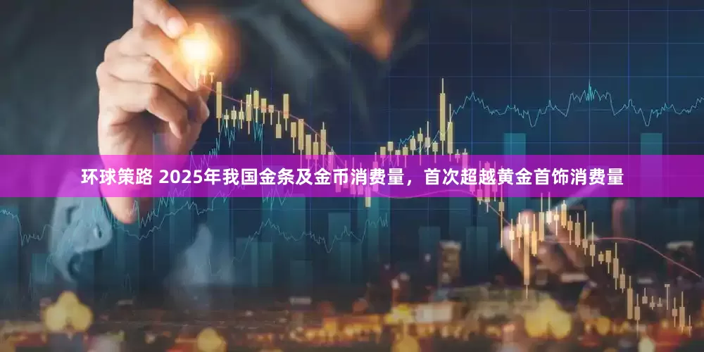 环球策路 2025年我国金条及金币消费量，首次超越黄金首饰消费量