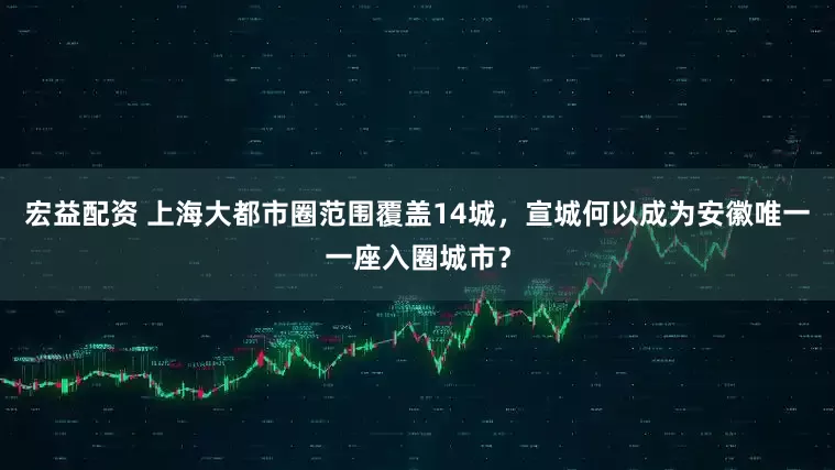宏益配资 上海大都市圈范围覆盖14城，宣城何以成为安徽唯一一座入圈城市？