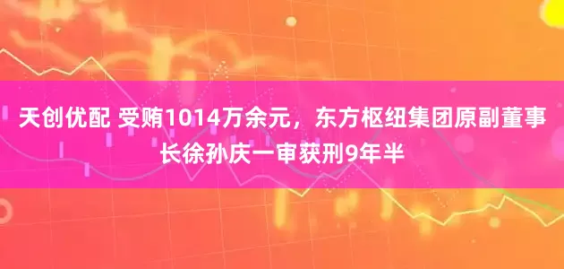 天创优配 受贿1014万余元，东方枢纽集团原副董事长徐孙庆一审获刑9年半