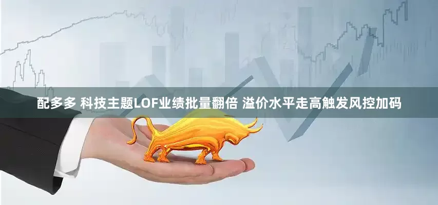 配多多 科技主题LOF业绩批量翻倍 溢价水平走高触发风控加码