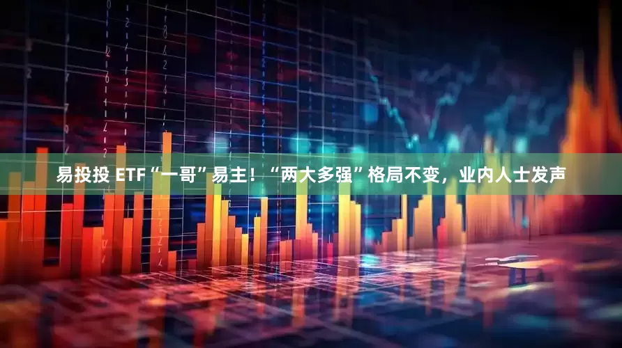易投投 ETF“一哥”易主！“两大多强”格局不变，业内人士发声